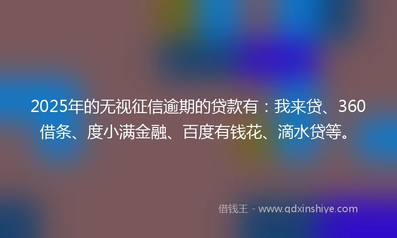 2025年的无视征信逾期的贷款有：我来贷、360借条、度小满金融、百度有钱花、滴水贷等。