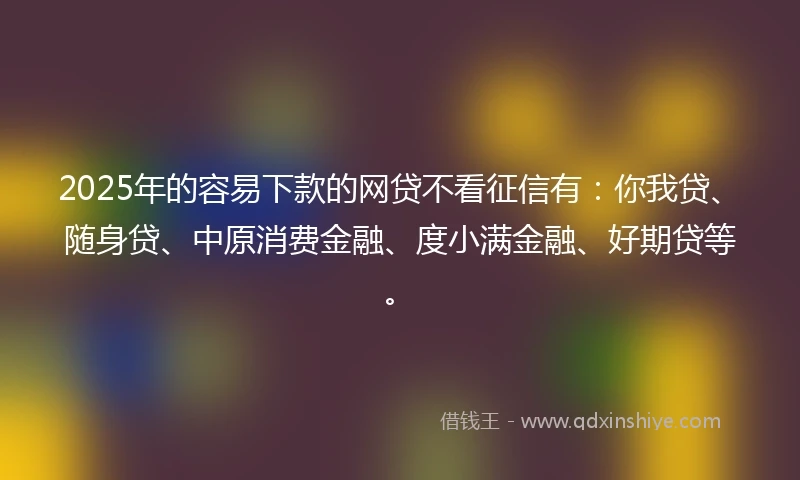 2025年的容易下款的网贷不看征信有：你我贷、随身贷、中原消费金融、度小满金融、好期贷等。