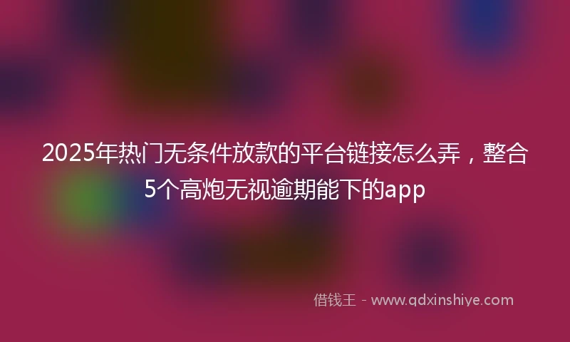2025年热门无条件放款的平台链接怎么弄，整合5个高炮无视逾期能下的app