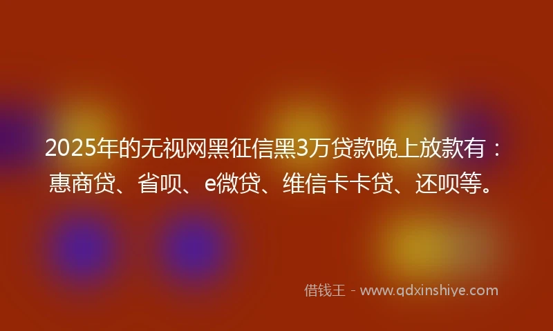 2025年的无视网黑征信黑3万贷款晚上放款有：惠商贷、省呗、e微贷、维信卡卡贷、还呗等。