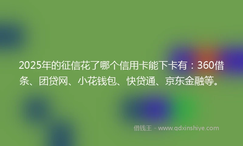 2025年的征信花了哪个信用卡能下卡有：360借条、团贷网、小花钱包、快贷通、京东金融等。