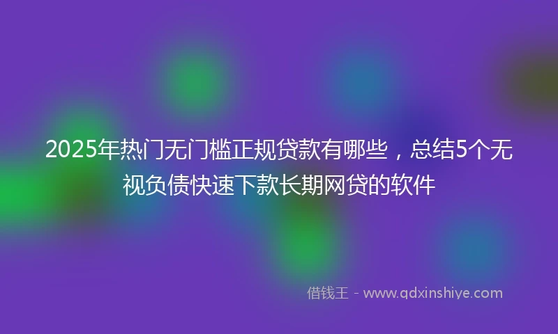 2025年热门无门槛正规贷款有哪些，总结5个无视负债快速下款长期网贷的软件
