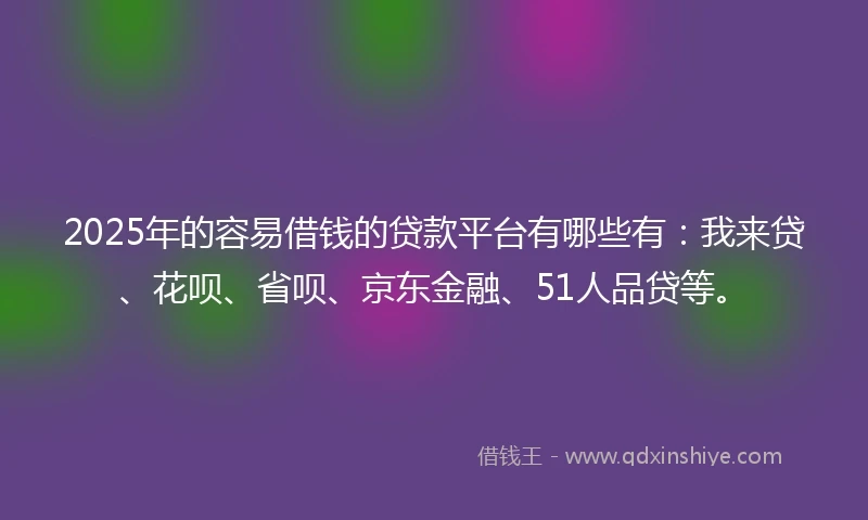 2025年的容易借钱的贷款平台有哪些有：我来贷、花呗、省呗、京东金融、51人品贷等。