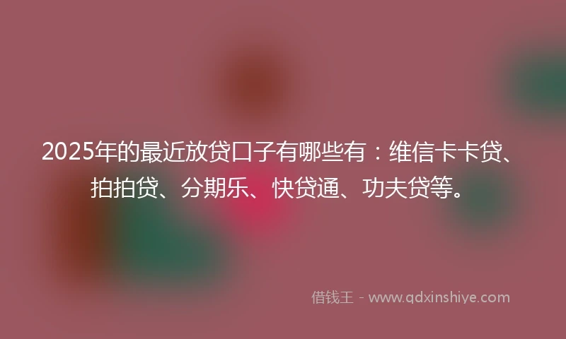 2025年的最近放贷口子有哪些有：维信卡卡贷、拍拍贷、分期乐、快贷通、功夫贷等。