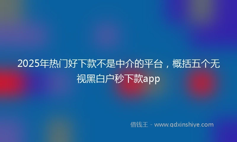 2025年热门好下款不是中介的平台，概括五个无视黑白户秒下款app