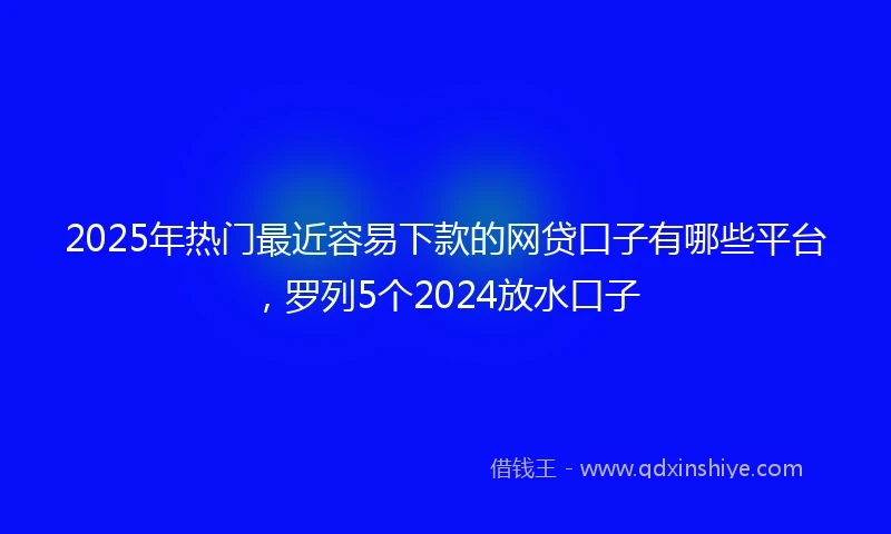 2025年热门最近容易下款的网贷口子有哪些平台，罗列5个2024放水口子