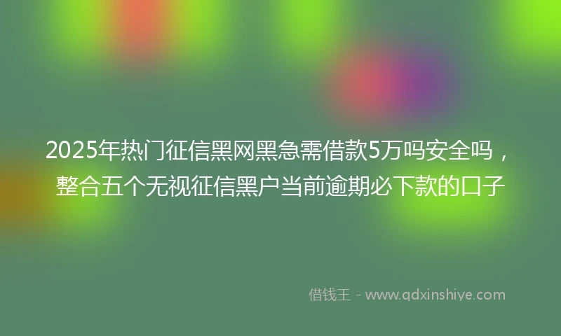 2025年热门征信黑网黑急需借款5万吗安全吗，整合五个无视征信黑户当前逾期必下款的口子