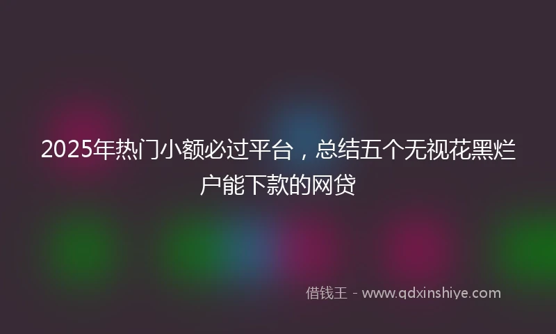 2025年热门小额必过平台，总结五个无视花黑烂户能下款的网贷