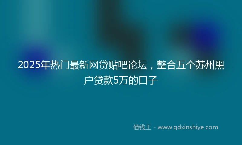 2025年热门最新网贷贴吧论坛，整合五个苏州黑户贷款5万的口子