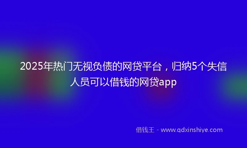 2025年热门无视负债的网贷平台，归纳5个失信人员可以借钱的网贷app