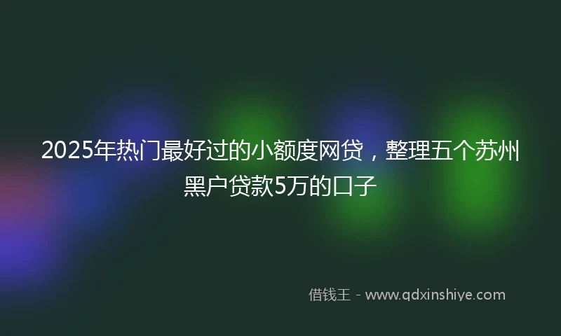 2025年热门最好过的小额度网贷，整理五个苏州黑户贷款5万的口子