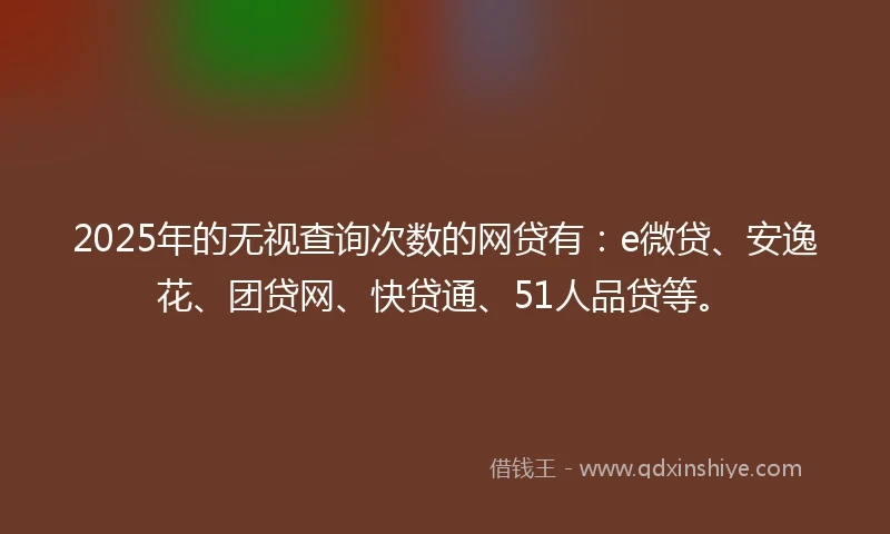 2025年的无视查询次数的网贷有：e微贷、安逸花、团贷网、快贷通、51人品贷等。