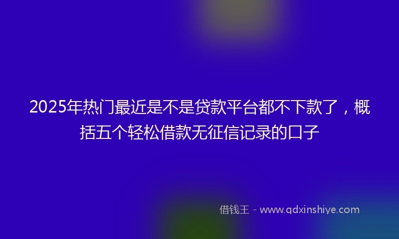 2025年热门最近是不是贷款平台都不下款了，概括五个轻松借款无征信记录的口子