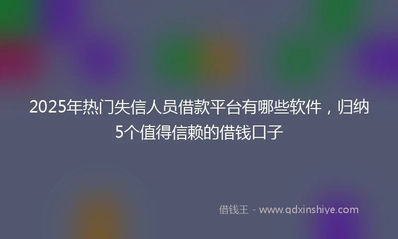 2025年热门失信人员借款平台有哪些软件，归纳5个值得信赖的借钱口子
