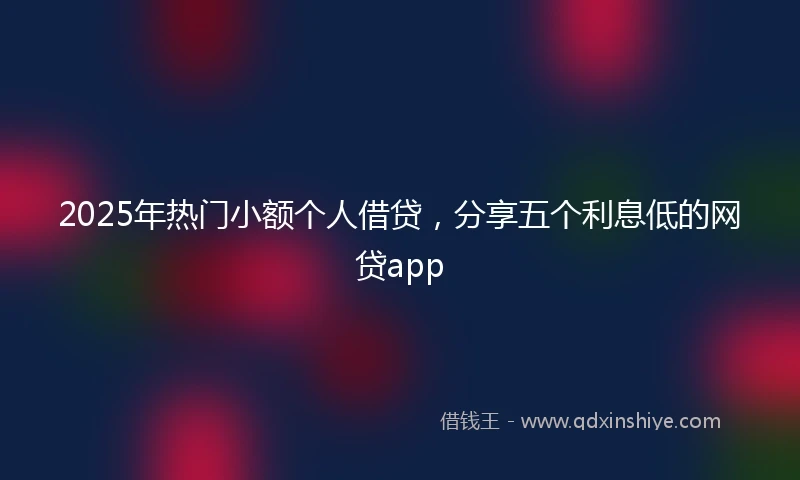 2025年热门小额个人借贷，分享五个利息低的网贷app