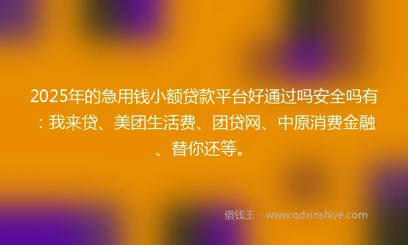 2025年的急用钱小额贷款平台好通过吗安全吗有：我来贷、美团生活费、团贷网、中原消费金融、替你还等。