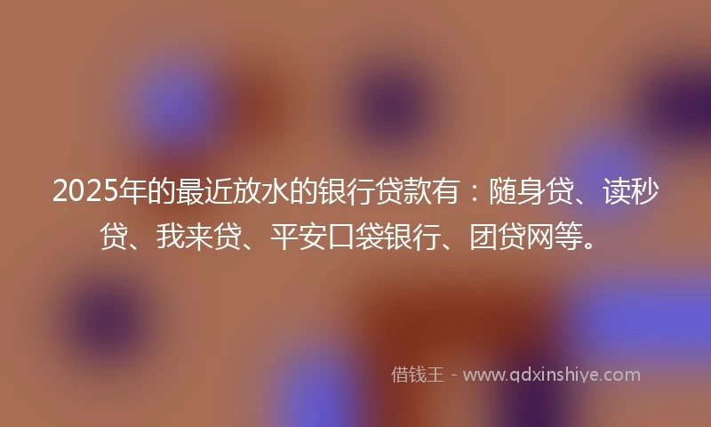 2025年的最近放水的银行贷款有：随身贷、读秒贷、我来贷、平安口袋银行、团贷网等。