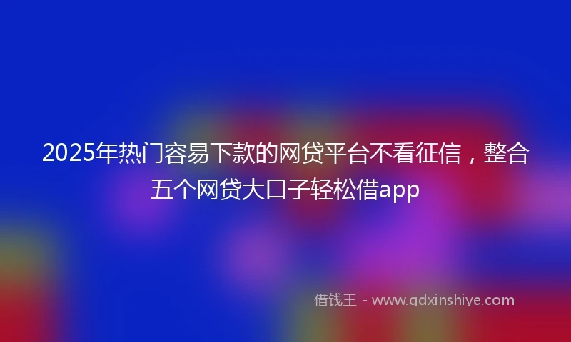 2025年热门容易下款的网贷平台不看征信，整合五个网贷大口子轻松借app