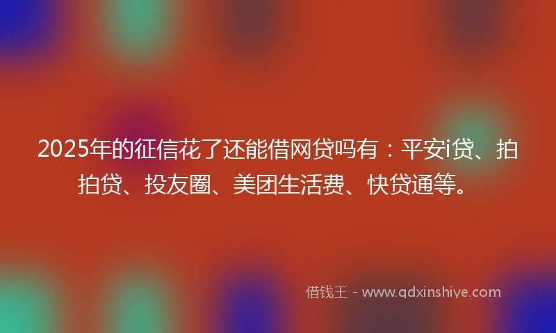 2025年的征信花了还能借网贷吗有：平安i贷、拍拍贷、投友圈、美团生活费、快贷通等。