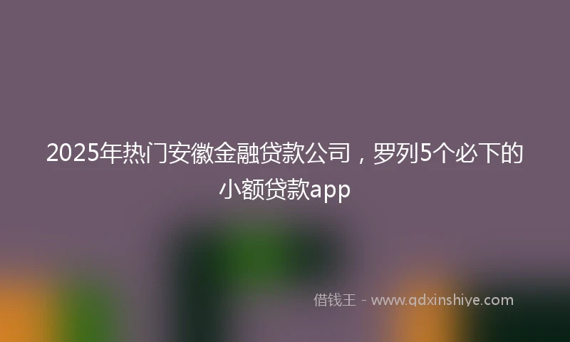 2025年热门安徽金融贷款公司，罗列5个必下的小额贷款app