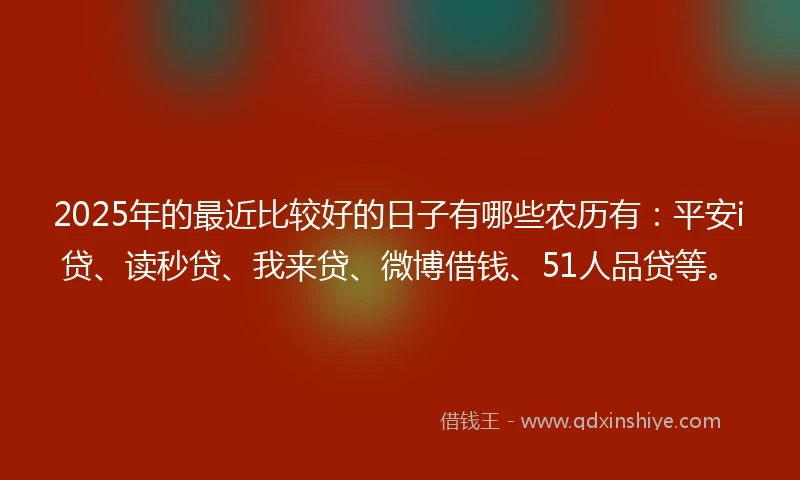 2025年的最近比较好的日子有哪些农历有：平安i贷、读秒贷、我来贷、微博借钱、51人品贷等。