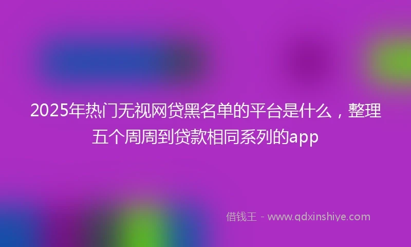 2025年热门无视网贷黑名单的平台是什么，整理五个周周到贷款相同系列的app