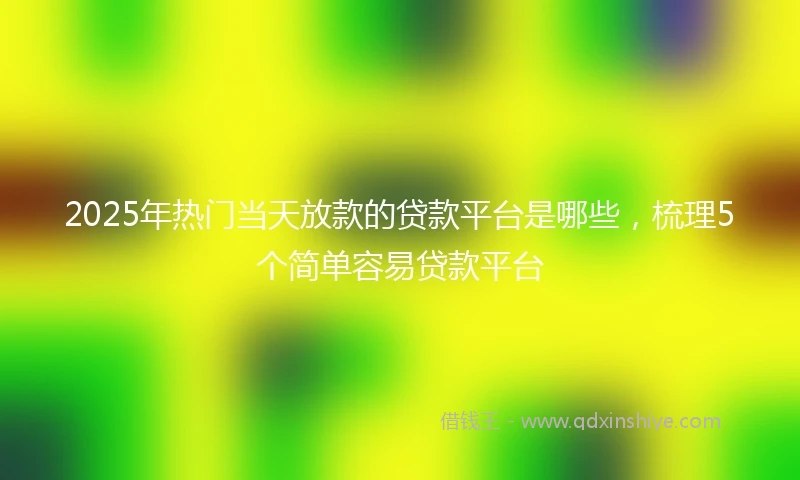 2025年热门当天放款的贷款平台是哪些，梳理5个简单容易贷款平台