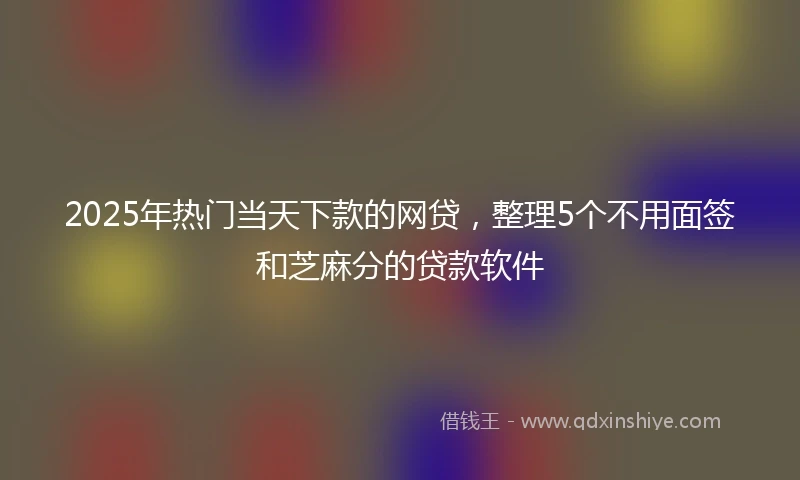 2025年热门当天下款的网贷，整理5个不用面签和芝麻分的贷款软件