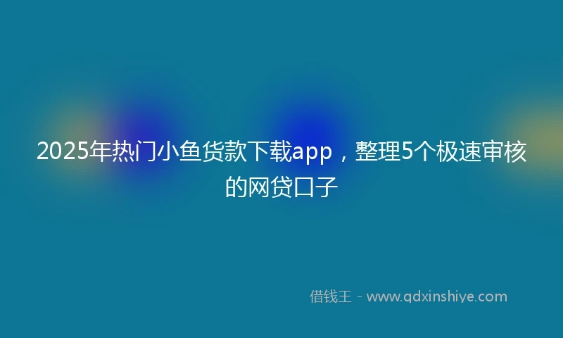 2025年热门小鱼货款下载app，整理5个极速审核的网贷口子