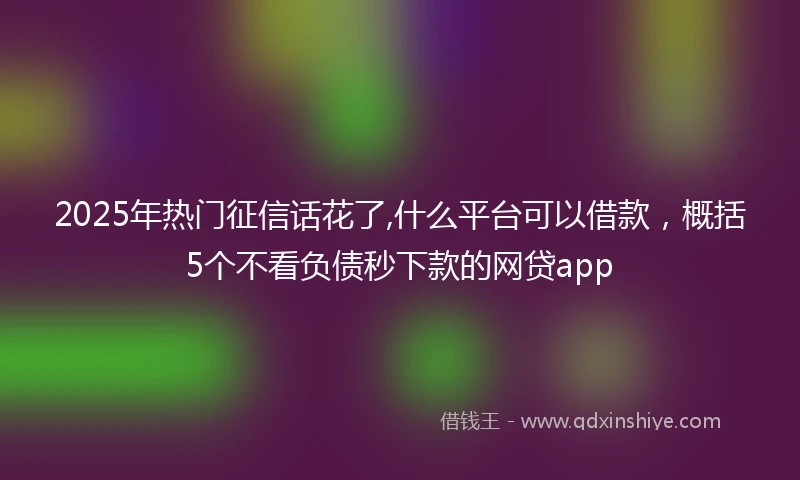 2025年热门征信话花了,什么平台可以借款，概括5个不看负债秒下款的网贷app