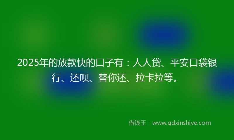 2025年的放款快的口子有：人人贷、平安口袋银行、还呗、替你还、拉卡拉等。