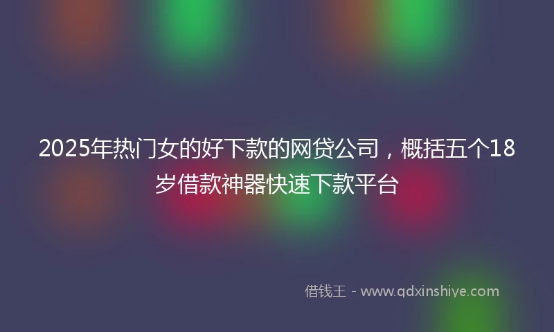 2025年热门女的好下款的网贷公司，概括五个18岁借款神器快速下款平台