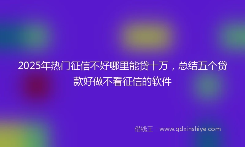 2025年热门征信不好哪里能贷十万，总结五个贷款好做不看征信的软件