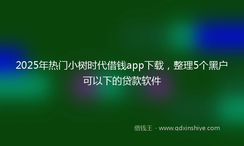 2025年热门小树时代借钱app下载，整理5个黑户可以下的贷款软件