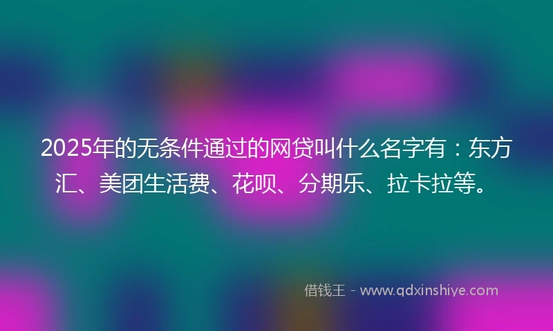2025年的无条件通过的网贷叫什么名字有：东方汇、美团生活费、花呗、分期乐、拉卡拉等。