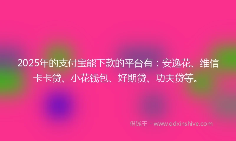 2025年的支付宝能下款的平台有：安逸花、维信卡卡贷、小花钱包、好期贷、功夫贷等。