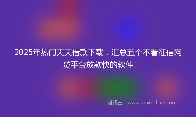 2025年热门天天借款下载，汇总五个不看征信网贷平台放款快的软件