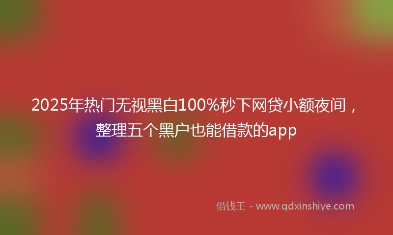 2025年热门无视黑白100%秒下网贷小额夜间，整理五个黑户也能借款的app