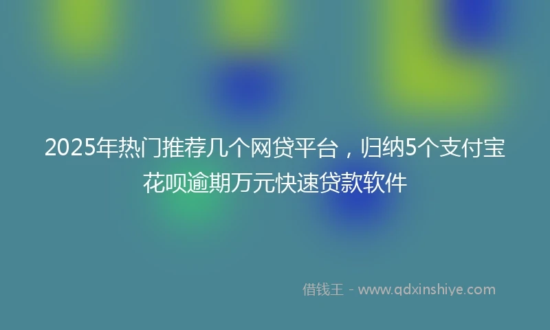 2025年热门推荐几个网贷平台，归纳5个支付宝花呗逾期万元快速贷款软件