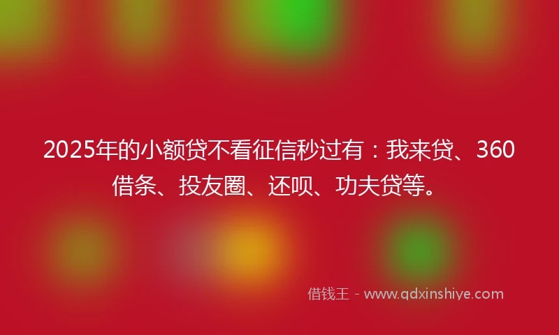 2025年的小额贷不看征信秒过有：我来贷、360借条、投友圈、还呗、功夫贷等。