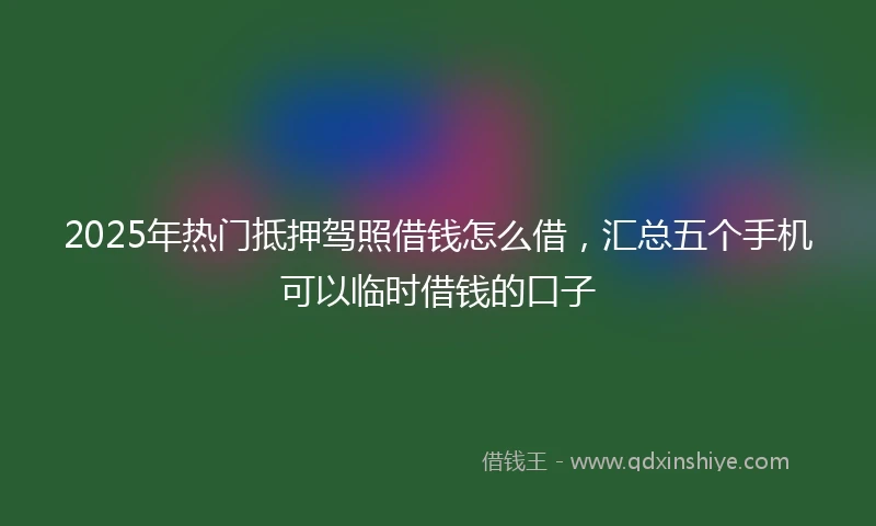 2025年热门抵押驾照借钱怎么借，汇总五个手机可以临时借钱的口子