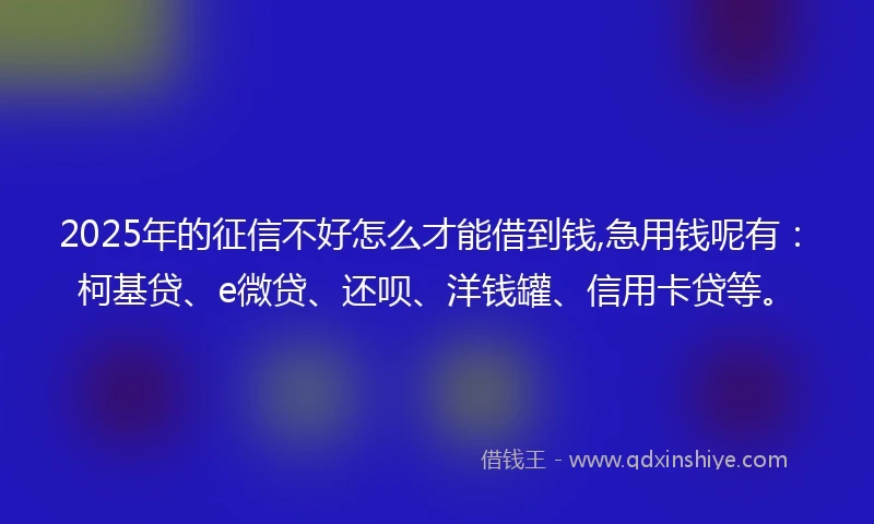2025年的征信不好怎么才能借到钱,急用钱呢有：柯基贷、e微贷、还呗、洋钱罐、信用卡贷等。