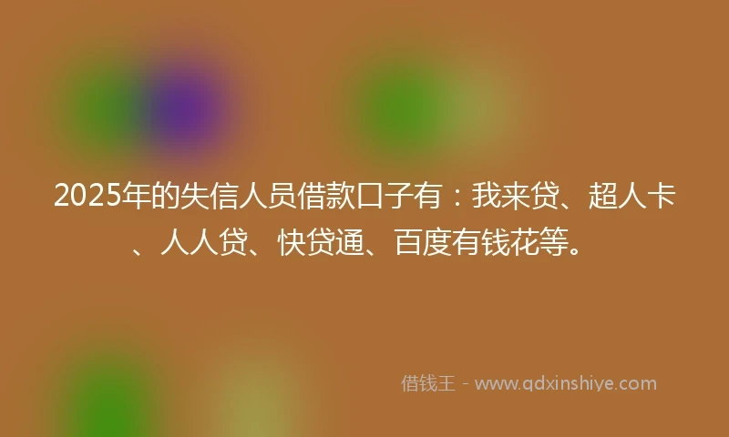 2025年的失信人员借款口子有：我来贷、超人卡、人人贷、快贷通、百度有钱花等。