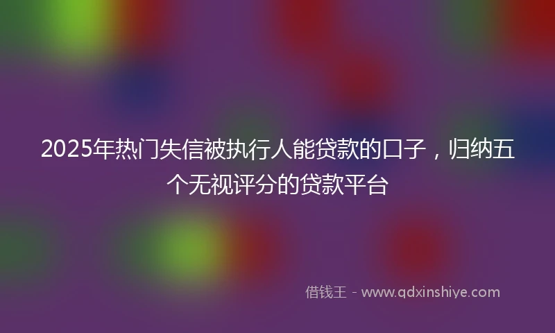 2025年热门失信被执行人能贷款的口子,归纳五个无视评分的贷款平台
