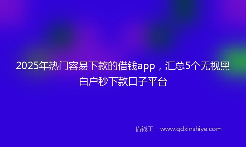2025年热门容易下款的借钱app，汇总5个无视黑白户秒下款口子平台