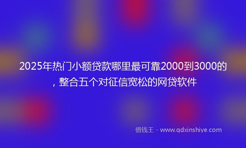 2025年热门小额贷款哪里最可靠2000到3000的，整合五个对征信宽松的网贷软件