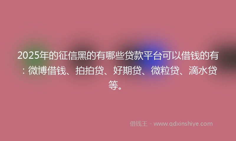 2025年的征信黑的有哪些贷款平台可以借钱的有：微博借钱、拍拍贷、好期贷、微粒贷、滴水贷等。