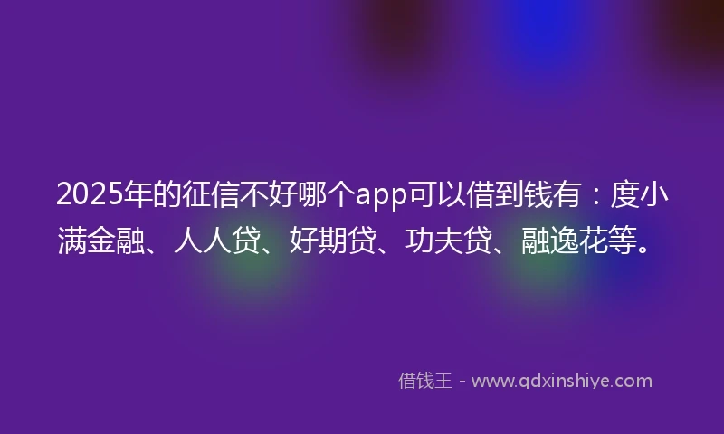 2025年的征信不好哪个app可以借到钱有：度小满金融、人人贷、好期贷、功夫贷、融逸花等。