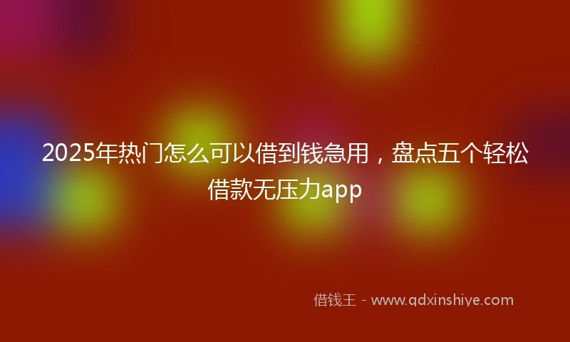 2025年热门怎么可以借到钱急用，盘点五个轻松借款无压力app