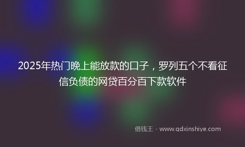 2025年热门晚上能放款的口子，罗列五个不看征信负债的网贷百分百下款软件